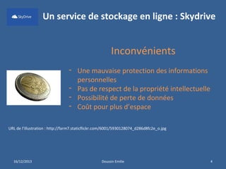 Un service de stockage en ligne : Skydrive

Inconvénients
- Une mauvaise protection des informations
personnelles
- Pas de respect de la propriété intellectuelle
- Possibilité de perte de données
- Coût pour plus d’espace
URL de l’illustration : http://farm7.staticflickr.com/6001/5930128074_d286d8fc2e_o.jpg

16/12/2013

Doussin Emilie

4

 
