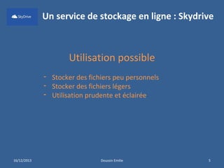 Un service de stockage en ligne : Skydrive

Utilisation possible
- Stocker des fichiers peu personnels
- Stocker des fichiers légers
- Utilisation prudente et éclairée

16/12/2013

Doussin Emilie

5

 