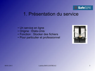 1. Présentation du service

             ●   Un service en ligne
             ●   Origine : États-Unis
             ●   Fonction : Stocker des fichiers
             ●   Pour particulier et professionnel




08/01/2013                      Laëtitia BOULESTREAU   3
 