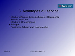 3. Avantages du service
         ●   Stocker différents types de fichiers : Documents,
             Photos, Musique
         ●   Stocker à titre personnel
         ●   Partager
         ●   Publier les fichiers vers d'autres sites




08/01/2013                      Laëtitia BOULESTREAU             5
 