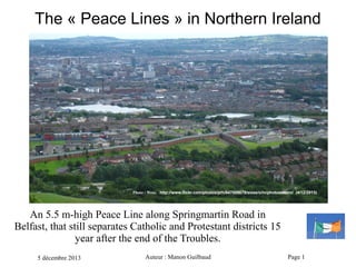 The « Peace Lines » in Northern Ireland

Photo : Wess.   http://www.flickr.com/photos/prh/847008679/sizes/o/in/photostream/ (4/12/2013)

An 5.5 m-high Peace Line along Springmartin Road in
Belfast, that still separates Catholic and Protestant districts 15
year after the end of the Troubles.
5 décembre 2013

Auteur : Manon Guilbaud

Page 1

 
