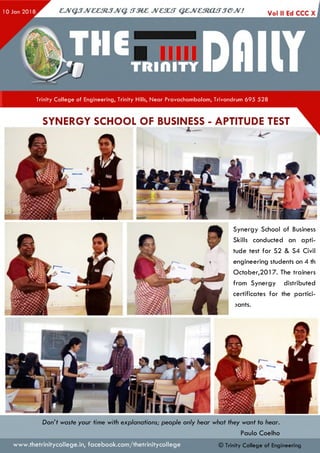 Trinity College of Engineering, Trinity Hills, Near Pravachambalam, Trivandrum 695 528
SYNERGY SCHOOL OF BUSINESS - APTITUDE TEST
Synergy School of Business
Skills conducted an apti­
tude test for S2 & S4 Civil
engineering students on 4 th
0cto b er,2017. The trainers
from Synergy distributed
certificates for the partici-
>ants.
Don’t waste your time with explanations; people only hear what they want to hear.
Paulo Coelho
© Trinity College of Engineeringwww.thetrinitycollege.in,facebook.com/thetrinitycollege
 