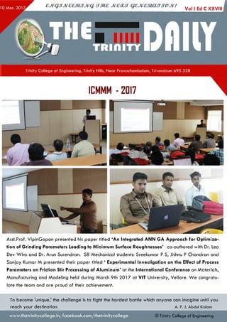 ejVGJJveeztJJvq. irzez jvcsut q ejvesto u jjejv!
Vol I Ed C XXVIII I
Trinity College of Engineering, Trinity Hills, Near Pravachambalam, Trivandrum 695 528
1
ICMMM - 2017
Asst.Prof. VipinGopan presented his paper titled ‘An Integrated ANN GA Approach for O ptim iza­
tion of G rinding Parameters Leading to M inim um Surface Roughnesses’ co-authored with Dr. Leo
Dev Wins and Dr. Arun Surendran. S8 Mechanical students: Sreekumar P S, Jishnu P Chandran and
Sanjay Kumar M presented their paper titled ‘ Experimental Investigation on the Effect of Process
Parameters on Friction Stir Processing of A lum inum ’ at the International Conference on Materials,
Manufacturing and Modeling held during March 9th 2017 at VIT University, Vellore. W e congratu­
late the team and are proud of their achievement.
To become 'unique,' the challenge is to fight the hardest battle which anyone can imagine until you
reach your destination. A. P. J. Abdul Kalam
© Trinity College of Engineeringwww.thetrinitycollege.in,facebook.com/thetrinitycollege
 