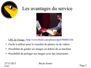 Les avantages du service

URL de l'image : http://www.flickr.com/photos/djof/596002150/
●

Facile à utiliser pour le transfert de photos ou de vidéos

●

Possibilité de garder ses images en dehors de sa machine

●

Possibilité de partager ses images avec des internautes

27/11/2013
9:43

Bryan Jeanne

Page 2

 