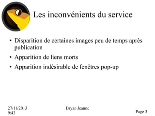 Les inconvénients du service
●

Disparition de certaines images peu de temps après
publication

●

Apparition de liens morts

●

Apparition indésirable de fenêtres pop-up

27/11/2013
9:43

Bryan Jeanne

Page 3

 