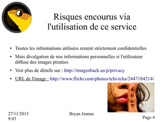 Risques encourus via
l'utilisation de ce service
●

●

Toutes les informations utilisées restent strictement confidentielles
Mais divulgation de nos informations personnelles si l'utilisateur
diffuse des images piratées

●

Voir plus de détails sur : http://imageshack.us/p/privacy

●

URL de l'image : http://www.flickr.com/photos/tchi-tcha/2447184214/

27/11/2013
9:43

Bryan Jeanne

Page 4

 