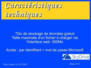 Caractéristiques
techniques
7Go de stockage de données gratuit
Taille maximale d'un fichier à charger via
l'interface web: 300Mo
Accès : par identifiant + mot de passe Microsoft

Flora Letertre, le 12/12/2013

Diapo n°2/5

 