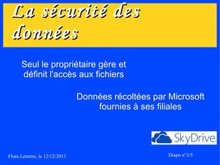 La sécurité des
données
Seul le propriétaire gère et
définit l'accès aux fichiers
Données récoltées par Microsoft
fournies à ses filiales

Flora Letertre, le 12/12/2013

Diapo n°3/5

 