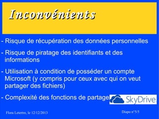 Inconvénients
- Risque de récupération des données personnelles
- Risque de piratage des identifiants et des
informations
- Utilisation à condition de posséder un compte
Microsoft (y compris pour ceux avec qui on veut
partager des fichiers)
- Complexité des fonctions de partage
Flora Letertre, le 12/12/2013

Diapo n°5/5

 
