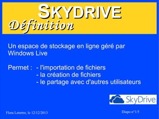 SKYDRIVE

Définition

Un espace de stockage en ligne géré par
Windows Live
Permet : - l'importation de fichiers
- la création de fichiers
- le partage avec d'autres utilisateurs

Flora Letertre, le 12/12/2013

Diapo n°1/5

 