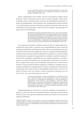 11
O projeto do Governo Goulart e o II PND: um cotejo.
to, que a própria execução do plano permitirá aperfeiçoar, e requer dis-
cussão direta e permanente com os dirigentes de cada ramo de atividade
produtiva (BRASIL, 1962, p. 47).
Enfim, o planejamento visava orientar o processo de formação de capital a fim de
direcionar o fluxo necessário de recursos para os setores estratégicos. Dessa forma,
pretendia-se atacar o principal entrave ao processo de substituição de importações: os
pontos de estrangulamento. Assim, facilitar-se-iam as adaptações da estrutura produti-
va às transformações da procura decorrentes do próprio crescimento, sendo que essas
modificações deveriam germinar a partir dos bens de produção. Outra passagem do
plano assevera tal entendimento:
Não obstante o progresso realizado nos últimos anos, o processo de industria-
lização da economia brasileira ainda está longe de atingir sua plena maturida-
de, existindo larga margem para o prosseguimento do processo com ênfase
na substituição de importações. Especialmente no que se refere às indústrias
de base, metalurgia dos não ferrosos, siderurgia, indústrias químicas, mecâ-
nicas e de material elétrico, a dependência de importação ainda é elevada e o
país tem base de recursos para reduzi-la ainda mais (BRASIL, 1962, p. 174).
Esse programa de fomentar a indústria nacional de bens de capital dependia ba-
sicamente de quatro fatores. O primeiro seria a disponibilidade de maior número de
profissionais qualificados, diferentemente da fase inicial da industrialização, intensiva
em mão de obra de mais baixa qualificação. Para isso, o programa remetia diretamente
à reforma educacional que propunha implementar. O segundo era a criação de linhas
de fomento para a aquisição de equipamentos em unidades da indústria mecânica. O
terceiro seria a ampliação e implantação de novas unidades produtivas, e, por fim, o
quarto era a criação de facilidades para o financiamento da fabricação e da venda de
bens de capital, cuja execução estava diretamente relacionada com a reforma fiscal e
financeira. O governo federal adotaria medidas para viabilizar as condições acima de-
lineadas, principalmente o aperfeiçoamento de formas de crédito para o financiamento
da fabricação e das vendas de bens de capital (BRASIL, 1962). Há plena consciência, nas
palavras de Goulart, de que não se esgotara o modelo de substituição de importações, mas uma
fase do mesmo, o que exigia a alavancagem para outro ciclo:
[...] agora desenvolvidos os setores da indústria leve e lançadas as bases
para o desenvolvimento de nossa infraestrutura, inicia-se um processo
mais intensivo de substituição de importações no setor de produção de
equipamentos. Nesse processo, é peça estratégica a adoção de critérios
inflexíveis para a aprovação de importação de máquinas e equipamentos
sem cobertura cambial como investimento de capital estrangeiro, ou com
financiamento, e que possam ser supridos satisfatoriamente pela indústria
nacional (GOULART, 1964, p. 40).
Independentemente da controvérsia se o processo substitutivo de importações es-
gotara-se ou não com o bloco de investimentos superior à demanda corrente do Plano
de Metas1
, parece claro que esse entendimento exposto por Goulart vai ao encontro da
afirmação de Bandeira:
1 Dentre as análises “clássicas”, Tavares (1986, p. 101) tem esse entendimento, enquanto Castro e Souza
(1985) defendem que o II PND foi um programa de substituição de importações, pois até o início dos anos
70 do século XX o processo de industrialização carecia de segmentos significativos da indústria de bens de
capital e insumos básicos.
 