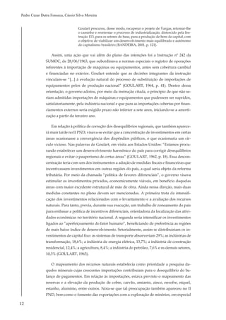 12
Pedro Cezar Dutra Fonseca, Cássio Silva Moreira
Goulart procurou, desse modo, recuperar o projeto de Vargas, retomar-lhe
o caminho e reorientar o processo de industrialização, distorcido pela Ins-
trução 113, para os setores de base, para a produção de bens de capital, com
o objetivo de viabilizar um desenvolvimento mais equilibrado e autônomo
do capitalismo brasileiro (BANDEIRA, 2001, p. 121).
Assim, uma ação que vai além do plano das intenções foi a Instrução nº 242 da
SUMOC, de 28/06/1963, que subordinava a normas especiais o registro de operações
referentes à importação de máquinas ou equipamentos, antes sem cobertura cambial
e financiadas no exterior. Goulart entende que as decisões integrantes da instrução
vinculam-se “[...] à evolução natural do processo de substituição de importações de
equipamentos pelos de produção nacional” (GOULART, 1964, p. 41). Dentro dessa
orientação, o governo adotou, por meio da instrução citada, o princípio de que não se-
riam admitidas importações de máquinas e equipamentos que pudessem ser supridos,
satisfatoriamente, pela indústria nacional e que para as importações cobertas por finan-
ciamentos externos seria exigido prazo não inferior a sete anos, iniciando-se a amorti-
zação a partir do terceiro ano.
Em relação à política de correção dos desequilíbrios regionais, que também aparece-
rá mais tarde no II PND, visava-se evitar que a concentração de investimentos em certas
áreas ocasionasse a convergência dos dispêndios públicos, o que ocasionaria um cír-
culo vicioso. Nas palavras de Goulart, em visita aos Estados Unidos: “Estamos procu-
rando estabelecer um desenvolvimento harmônico do país para corrigir desequilíbrios
regionais e evitar o pauperismo de certas áreas” (GOULART, 1962, p. 18). Essa descon-
centração teria com um dos instrumentos a adoção de medidas fiscais e financeiras que
incentivassem investimentos em outras regiões do país, a qual seria objeto da reforma
tributária. Por meio da chamada “política de favores diferenciais”, o governo visava
estimular os investimentos privados, economicamente viáveis, em benefício daquelas
áreas com maior excedente estrutural de mão de obra. Ainda nessa direção, mais duas
medidas constantes no plano devem ser mencionadas. A primeira trata da intensifi-
cação dos investimentos relacionados com o levantamento e a avaliação dos recursos
naturais. Para tanto, previa, durante sua execução, um trabalho de zoneamento do país
para embasar a política de incentivos diferenciais, orientadora da localização das ativi-
dades econômicas no território nacional. A segunda seria intensificar os investimentos
ligados ao “aperfeiçoamento do fator humano”, beneficiando de preferência as regiões
de mais baixo índice de desenvolvimento. Setorialmente, assim se distribuiriam os in-
vestimentos de capital fixo: os sistemas de transporte absorveriam 29%; as indústrias de
transformação, 18,6%; a indústria de energia elétrica, 13,7%; a indústria de construção
residencial, 12,4%; a agricultura, 8,4%; a indústria do petróleo, 7,6% e os demais setores,
10,3% (GOULART, 1963).
O mapeamento dos recursos naturais estabelecia como prioridade a pesquisa da-
queles minerais cujas crescentes importações contribuíam para o desequilíbrio do ba-
lanço de pagamentos. Em relação às importações, estava previsto o mapeamento das
reservas e a elevação da produção de cobre, carvão, amianto, zinco, enxofre, níquel,
estanho, alumínio, entre outros. Nota-se que tal preocupação também apareceu no II
PND, bem como o fomento das exportações com a exploração de minérios, em especial
 