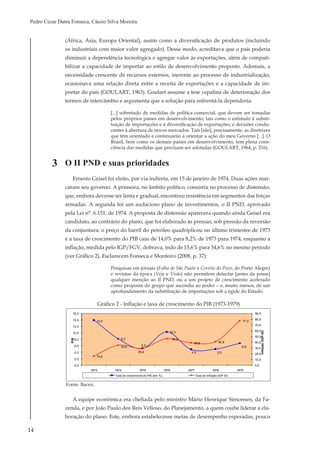 14
Pedro Cezar Dutra Fonseca, Cássio Silva Moreira
(África, Ásia, Europa Oriental), assim como a diversificação de produtos (incluindo
os industriais com maior valor agregado). Desse modo, acreditava que o país poderia
diminuir a dependência tecnológica e agregar valor às exportações, além de compati-
bilizar a capacidade de importar ao estilo de desenvolvimento proposto. Ademais, a
necessidade crescente de recursos externos, inerente ao processo de industrialização,
ocasionava uma relação direta entre a receita de exportações e a capacidade de im-
portar do país (GOULART, 1963). Goulart assume a tese cepalina de deterioração dos
termos de intercâmbio e argumenta que a solução para enfrentá-la dependeria:
[...] sobretudo de medidas de política comercial, que devem ser tomadas
pelos próprios países em desenvolvimento, tais como o estímulo à substi-
tuição de importações e à diversificação de exportações, e decisões condu-
centes à abertura de novos mercados. Tais [são], precisamente, as diretrizes
que têm orientado e continuarão a orientar a ação do meu Governo [...]. O
Brasil, bem como os demais países em desenvolvimento, tem plena cons-
ciência das medidas que precisam ser adotadas (GOULART, 1964, p. 216).
O II PND e suas prioridades
Ernesto Geisel foi eleito, por via indireta, em 15 de janeiro de 1974. Duas ações mar-
caram seu governo. A primeira, no âmbito político, consistiu no processo de distensão,
que, embora devesse ser lenta e gradual, encontrou resistência em segmentos das forças
armadas. A segunda foi um audacioso plano de investimentos, o II PND, aprovado
pela Lei n°. 6.151, de 1974. A proposta de distensão aparecera quando ainda Geisel era
candidato, ao contrário do plano, que foi elaborado às pressas, sob pressão da reversão
da conjuntura: o preço do barril do petróleo quadriplicou no último trimestre de 1973
e a taxa de crescimento do PIB caiu de 14,0% para 8,2% de 1973 para 1974, enquanto a
inflação, medida pelo IGP/FGV, dobrava, indo de 15,6% para 34,6% no mesmo período
(ver Gráfico 2). Esclarecem Fonseca e Monteiro (2008, p. 37):
Pesquisas em jornais (Folha de São Paulo e Correio do Povo, de Porto Alegre)
e revistas da época (Veja e Visão) não permitem detectar [antes da posse]
qualquer menção ao II PND, ou a um projeto de crescimento acelerado
como proposta do grupo que ascendia ao poder – e, muito menos, de um
aprofundamento da substituição de importações sob a égide do Estado.
3
14,0
8,2
5,2
10,3
4,9 5,0
6,8
15,6
34,6
29,4
46,3
38,8 40,8
77,2
0,0
10,0
20,0
30,0
40,0
50,0
60,0
70,0
80,0
90,0
0,0
2,0
4,0
6,0
8,0
10,0
12,0
14,0
16,0
1973 1974 1975 1976 1977 1978 1979
Inflação(IGP-DI)
PIB
Anos
Taxa de crescimento do PIB (em %) Taxa de inflação (IGP-DI)
Gráfico 2 - Inflação e taxa de crescimento do PIB (1973-1979)
Fonte: Bacen.
A equipe econômica era chefiada pelo ministro Mário Henrique Simonsen, da Fa-
zenda, e por João Paulo dos Reis Velloso, do Planejamento, a quem coube liderar a ela-
boração do plano. Este, embora estabelecesse metas de desempenho esperadas, pouco
 