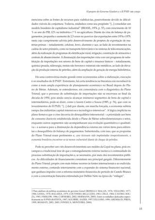 15
O projeto do Governo Goulart e o II PND: um cotejo.
menciona sobre as fontes de recursos para viabilizá-las, possivelmente devido às dificul-
dades visíveis da conjuntura. Todavia, estabelece como seu propósito “[...] consolidar um
modelo brasileiro de capitalismo industrial” (BRASIL, 1974, p. 37), com crescimento de 10
% ao ano do PIB, 12% na indústria e 7 % na agricultura. Diante da crise do balanço de pa-
gamentos, propunha o aumento de 2,5 vezes no quantum das exportações entre 1974 e 1979,
meta cujo cumprimento adviria pelo desenvolvimento de projetos de exportação de ma-
térias-primas – notadamente, celulose, ferro, alumínio e aço, ao lado de investimentos na
cadeia do setor primário, como no transporte ferroviário e no sistema de telecomunicações,
além da realização de programas de eletrificação rural, irrigação, construção de armazéns e
centrais de abastecimento. A diminuição das importações viria com um programa de subs-
tituição de importações nos setores de bens de capital e insumos básicos – notadamente,
química pesada, siderurgia, metais não ferrosos e minerais não metálicos, ao lado de eleva-
ção da produção interna de petróleo, além da ampliação de geração de energia hidrelétrica.
Há uma controvérsia muito grande entre economistas sobre a elaboração, execução
e os resultados do II PND2
. Entretanto, há certa tendência na literatura em reconhecê-lo
como a mais ampla experiência de planejamento econômico no Brasil depois do Pla-
no de Metas. Ademais, se entendermos, em consonância com o diagnóstico do Plano
Trienal, que o processo de substituição de importações não se encerrara ao final da
década de 1950, pois ainda carecia alcançar inúmeros segmentos de bens de capital e
intermediários, pode-se dizer, como o fazem Castro e Souza (1985, p. 76), que com os
investimentos do II PND, “[...] dali por diante, em marcha forçada, a economia subiria
rampa das indústrias capital-intensivas e tecnológico-intensivas”. A lógica implícita no
plano firmava que a crise decorria do desequilíbrio intersetorial – a prioridade aos bens
de consumo duráveis estabelecida desde o Plano de Metas sobredimensionara o setor,
enquanto outros segmentos não acompanharam sua evolução quantitativa e qualitati-
va – e acenava para a diminuição da dependência externa em vários itens para enfren-
tar o desequilíbrio do balanço de pagamentos. Subentendia, com isso, que as propostas
do Plano Trienal eram pertinentes e, caso tivessem sido implantadas tempestivamente, a
economia brasileira encontrar-se-ia menos vulnerável diante do choque do petróleo.
Pode-se perceber um viés desenvolvimentista aos moldes da Cepal no plano, pois en-
campava a tradicional tese de que o estrangulamento externo incitava à continuidade do
processo substituição de importações e, se necessário, por meio dos investimentos públi-
cos. As dificuldades de financiamento consistiam seu principal gargalo. Diferentemente
do Plano Trienal, propôs com mais ênfase recorrer às fontes internacionais e ao endivida-
mento externo, contando internamente com a expansão do sistema financeiro nacional,
que ganhara impulso com a reforma monetário-financeira do período de Castelo Branco
e com a concentração bancária estimulada por Delfim Neto na época do “milagre”.
2 Para análises da política econômica do governo Geisel (BONELLI; MALAN, 1976; VELLOSO, 1977,
1986; LESSA, 1978; BALASSA, 1979; COUTINHO; BELLUZZO, 1983; CRUZ, 1984; CASTRO; SOU-
ZA, 1985; FISHLOW, 1986; CARNEIRO, 2002; HERMANN, 2005). Entre os trabalhos dedicados especi-
ficamente ao II PND (BATISTA, 1987; AGUIRRE; SADDI, 1997;VELLOSO, 1998; GREMAUD; PIRES,
1999; BOARATI, 2003, 2005; FONSECA; MONTEIRO, 2008).
 