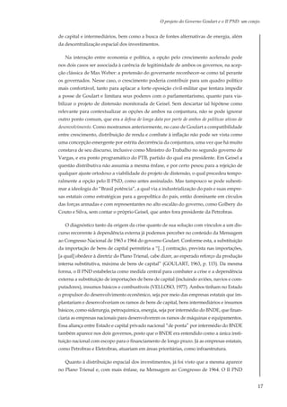 17
O projeto do Governo Goulart e o II PND: um cotejo.
de capital e intermediários, bem como a busca de fontes alternativas de energia, além
da descentralização espacial dos investimentos.
Na interação entre economia e política, a opção pelo crescimento acelerado pode
nos dois casos ser associada à carência de legitimidade de ambos os governos, na acep-
ção clássica de Max Weber: a pretensão do governante reconhecer-se como tal perante
os governados. Nesse caso, o crescimento poderia contribuir para um quadro político
mais confortável, tanto para aplacar a forte oposição civil-militar que tentara impedir
a posse de Goulart e limitara seus poderes com o parlamentarismo, quanto para via-
bilizar o projeto de distensão monitorada de Geisel. Sem descartar tal hipótese como
relevante para contextualizar as opções de ambos na conjuntura, não se pode ignorar
outro ponto comum, que era a defesa de longa data por parte de ambos de políticas ativas de
desenvolvimento. Como mostramos anteriormente, no caso de Goulart a compatibilidade
entre crescimento, distribuição de renda e combate à inflação não pode ser vista como
uma concepção emergente por estrita decorrência da conjuntura, uma vez que há muito
constava de seu discurso, inclusive como Ministro do Trabalho no segundo governo de
Vargas, e era ponto programático do PTB, partido do qual era presidente. Em Geisel a
questão distributiva não assumia a mesma ênfase, e por certo pesou para a rejeição de
qualquer ajuste ortodoxo a viabilidade do projeto de distensão, o qual precedeu tempo-
ralmente a opção pelo II PND, como antes assinalado. Mas tampouco se pode subesti-
mar a ideologia do “Brasil potência”, a qual via a industrialização do país e suas empre-
sas estatais como estratégicas para a geopolítica do país, então dominante em círculos
das forças armadas e com representantes no alto escalão do governo, como Golbery do
Couto e Silva, sem contar o próprio Geisel, que antes fora presidente da Petrobras.
O diagnóstico tanto da origem da crise quanto de sua solução com vínculos a um dis-
curso recorrente à dependência externa já podemos perceber no conteúdo da Mensagem
ao Congresso Nacional de 1963 e 1964 do governo Goulart. Conforme esta, a substituição
da importação de bens de capital permitiria a “[...] contração, prevista nas importações,
[a qual] obedece à diretriz do Plano Trienal, cabe dizer, ao esperado reforço da produção
interna substitutiva, máxima de bens de capital” (GOULART, 1963, p. 115). Da mesma
forma, o II PND estabelecia como medida central para combater a crise e a dependência
externa a substituição de importações de bens de capital (incluindo aviões, navios e com-
putadores), insumos básicos e combustíveis (VELLOSO, 1977). Ambos tinham no Estado
o propulsor do desenvolvimento econômico, seja por meio das empresas estatais que im-
plantariam e desenvolveriam os ramos de bens de capital, bens intermediários e insumos
básicos, como siderurgia, petroquímica, energia, seja por intermédio do BNDE, que finan-
ciaria as empresas nacionais para desenvolverem os ramos de máquinas e equipamentos.
Essa aliança entre Estado e capital privado nacional “de ponta” por intermédio do BNDE
também aparece nos dois governos, posto que o BNDE era entendido como a única insti-
tuição nacional com escopo para o financiamento de longo prazo. Já as empresas estatais,
como Petrobras e Eletrobras, atuariam em áreas prioritárias, como infraestrutura.
Quanto à distribuição espacial dos investimentos, já foi visto que a mesma aparece
no Plano Trienal e, com mais ênfase, na Mensagem ao Congresso de 1964. O II PND
 