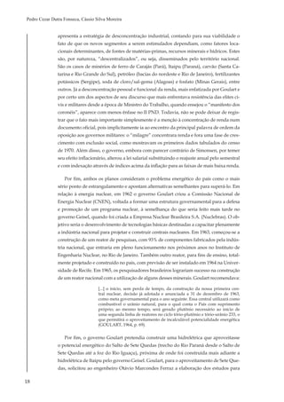18
Pedro Cezar Dutra Fonseca, Cássio Silva Moreira
apresenta a estratégia de desconcentração industrial, contando para sua viabilidade o
fato de que os novos segmentos a serem estimulados dependiam, como fatores loca-
cionais determinantes, de fontes de matérias-primas, recursos minerais e hídricos. Estes
são, por natureza, “descentralizados”, ou seja, disseminados pelo território nacional.
São os casos de minérios de ferro de Carajás (Pará), Itaipu (Paraná), carvão (Santa Ca-
tarina e Rio Grande do Sul), petróleo (bacias do nordeste e Rio de Janeiro), fertilizantes
potássicos (Sergipe), soda de cloro/sal-gema (Alagoas) e fosfato (Minas Gerais), entre
outros. Já a desconcentração pessoal e funcional da renda, mais enfatizada por Goulart e
por certo um dos aspectos de seu discurso que mais enfrentava resistência das elites ci-
vis e militares desde a época de Ministro do Trabalho, quando ensejou o “manifesto dos
coronéis”, aparece com menos ênfase no II PND. Todavia, não se pode deixar de regis-
trar que o fato mais importante simplesmente é a menção à concentração de renda num
documento oficial, pois implicitamente ia ao encontro da principal palavra de ordem da
oposição aos governos militares: o “milagre” concentrara renda e fora uma fase de cres-
cimento com exclusão social, como mostravam os primeiros dados tabulados do censo
de 1970. Além disso, o governo, embora com parecer contrário de Simonsen, por temer
seu efeito inflacionário, alterou a lei salarial substituindo o reajuste anual pelo semestral
e com indexação através de índices acima da inflação para as faixas de mais baixa renda.
Por fim, ambos os planos consideram o problema energético do país como o mais
sério ponto de estrangulamento e apontam alternativas semelhantes para superá-lo. Em
relação à energia nuclear, em 1962 o governo Goulart criou a Comissão Nacional de
Energia Nuclear (CNEN), voltada a formar uma estrutura governamental para a defesa
e promoção de um programa nuclear, à semelhança do que seria feito mais tarde no
governo Geisel, quando foi criada a Empresa Nuclear Brasileira S.A. (Nuclebras). O ob-
jetivo seria o desenvolvimento de tecnologias básicas destinadas a capacitar plenamente
a indústria nacional para projetar e construir centrais nucleares. Em 1963, começou-se a
construção de um reator de pesquisas, com 93% de componentes fabricados pela indús-
tria nacional, que entraria em pleno funcionamento nos próximos anos no Instituto de
Engenharia Nuclear, no Rio de Janeiro. Também outro reator, para fins de ensino, total-
mente projetado e construído no país, com previsão de ser instalado em 1964 na Univer-
sidade de Recife. Em 1965, os pesquisadores brasileiros lograriam sucesso na construção
de um reator nacional com a utilização de alguns desses minerais. Goulart recomendava:
[...] o início, sem perda de tempo, da construção da nossa primeira cen-
tral nuclear, decisão já adotada e anunciada a 31 de dezembro de 1963,
como meta governamental para o ano seguinte. Essa central utilizará como
combustível o urânio natural, para o qual conta o País com suprimento
próprio; ao mesmo tempo, será gerado plutônio necessário ao início de
uma segunda linha de reatores no ciclo tório-plutônio e tório-urânio 233, o
que permitirá o aproveitamento de incalculável potencialidade energética
(GOULART, 1964, p. 69).
Por fim, o governo Goulart pretendia construir uma hidrelétrica que aproveitasse
o potencial energético do Salto de Sete Quedas (trecho do Rio Paraná desde o Salto de
Sete Quedas até a foz do Rio Iguaçu), próxima de onde foi construída mais adiante a
hidrelétrica de Itaipu pelo governo Geisel. Goulart, para o aproveitamento de Sete Que-
das, solicitou ao engenheiro Otávio Marcondes Ferraz a elaboração dos estudos para
 