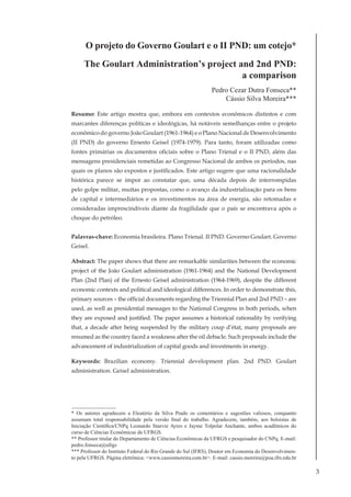 3
O projeto do Governo Goulart e o II PND: um cotejo*
The Goulart Administration’s project and 2nd PND:
a comparison
Pedro Cezar Dutra Fonseca**
Cássio Silva Moreira***
Resumo: Este artigo mostra que, embora em contextos econômicos distintos e com
marcantes diferenças políticas e ideológicas, há notáveis semelhanças entre o projeto
econômico do governo João Goulart (1961-1964) e o Plano Nacional de Desenvolvimento
(II PND) do governo Ernesto Geisel (1974-1979). Para tanto, foram utilizadas como
fontes primárias os documentos oficiais sobre o Plano Trienal e o II PND, além das
mensagens presidenciais remetidas ao Congresso Nacional de ambos os períodos, nas
quais os planos são expostos e justificados. Este artigo sugere que uma racionalidade
histórica parece se impor ao constatar que, uma década depois de interrompidas
pelo golpe militar, muitas propostas, como o avanço da industrialização para os bens
de capital e intermediários e os investimentos na área de energia, são retomadas e
consideradas imprescindíveis diante da fragilidade que o país se encontrava após o
choque do petróleo.
Palavras-chave: Economia brasileira. Plano Trienal. II PND. Governo Goulart. Governo
Geisel.
Abstract: The paper shows that there are remarkable similarities between the economic
project of the João Goulart administration (1961-1964) and the National Development
Plan (2nd Plan) of the Ernesto Geisel administration (1964-1969), despite the different
economic contexts and political and ideological differences. In order to demonstrate this,
primary sources – the official documents regarding the Triennial Plan and 2nd PND – are
used, as well as presidential messages to the National Congress in both periods, when
they are exposed and justified. The paper assumes a historical rationality by verifying
that, a decade after being suspended by the military coup d’état, many proposals are
resumed as the country faced a weakness after the oil debacle. Such proposals include the
advancement of industrialization of capital goods and investments in energy.
Keywords: Brazilian economy. Triennial development plan. 2nd PND. Goulart
administration. Geisel administration.
* Os autores agradecem a Eleutério da Silva Prado os comentários e sugestões valiosos, conquanto
assumam total responsabilidade pela versão final do trabalho. Agradecem, também, aos bolsistas de
Iniciação Científica/CNPq Leonardo Staevie Ayres e Jayme Tolpolar Anchante, ambos acadêmicos do
curso de Ciências Econômicas da UFRGS.
** Professor titular do Departamento de Ciências Econômicas da UFRGS e pesquisador do CNPq. E-mail:
pedro.fonseca@ufrgs
*** Professor do Instituto Federal do Rio Grande do Sul (IFRS), Doutor em Economia do Desenvolvimen-
to pela UFRGS. Página eletrônica: <www.cassiomoreira.com.br>. E-mail: cassio.moreira@poa.ifrs.edu.br
 
