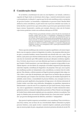 21
O projeto do Governo Goulart e o II PND: um cotejo.
Considerações finais	
Se na história a manifestação da razão era uma hipótese a ser testada, conforme a
sugestão de Hegel citada na introdução deste artigo, o material anteriormente exposto
e, principalmente, no Quadro I, sugerem que há elevada semelhança entre as propostas
do governo Goulart e as formuladas e implantadas no governo Geisel. Resulta difícil
atribuí-la a mera coincidência, ou pelo menos não se procurar entender suas razões, ou
tentar decifrar o possível nexo que uniria ambos os governos para apresentarem tantos
traços comuns. Surpreende o analista, por exemplo, discursos como este de Goulart,
cujos termos poderiam constar sem nenhuma alteração no II PND:
O Plano Trienal, que pretende sustentar o ritmo elevado de crescimento do
produto, exigirá, para ter êxito, a consolidação e integração da indústria
nacional de bens de produção [...] a efetivação dos investimentos previs-
tos no Plano Trienal estará condicionada pela possibilidade de apoiá-la, de
forma crescente, na oferta interna de bens de produção. Será fundamental,
pois, dar prosseguimento e aprofundar o processo de substituição de im-
portações nos setores econômicos estratégicos. A expansão adequada das
indústrias receberá, em consequência, todo o apoio governamental (GOU-
LART, 1963, p. 23-24).
Nota-se que tais semelhanças não ocorrem em aspectos superficiais ou de menor impor-
tância, mas em aspectos centrais do diagnóstico de ambos e das propostas deles decorren-
tes para a economia brasileira, mesmo transcorrida uma década entre um e outro. Nesse
ínterim, o país passou por reformas institucionais de vulto, como no período do Paeg, e por
uma fase de crescimento após 1968, também marcada por alterações econômicas significa-
tivas. Entretanto, algo permaneceu: por mais diferentes que fossem as condições históricas em
que Goulart e Geisel assumiram, e por mais diferenças os separem no jogo político (o pre-
sidente deposto e um dos líderes da conspiração civil-militar responsável pela deposição),
nada disso impediu a semelhança de diagnóstico e de propostas. Claro que, caso se queira,
tais semelhanças podem ser interpretadas como coincidências, ou mesmo fruto de contin-
gências. Não obstante, a reflexão apoiada em Hegel do primeiro parágrafo deste artigo con-
vida o leitor a outro tipo de interpretação, pois sugere haver na história algo que perpassa
como imposição, que se impõe como necessário, mesmo que de imediato imperceptível. Se
admitido, nesses termos, a racionalidade do processo histórico, essa concepção nos leva a
ponderar que parte significativa das propostas de longo prazo e de reformas estruturais de
Goulart, muitas vezes tidas como esdrúxulas, demagógicas ou populistas, impuseram-se
historicamente: a crise dos anos 70, na conjuntura em que Geisel assumiu, forçou retomá-
-las, como se aguardassem o momento para sua concreção. O caráter estrutural do estran-
gulamento externo e a situação de dependência presentes no Plano Trienal e nas mensagens
de Goulart foram enfaticamente rejeitados por seus opositores, inclusive na academia. Para
quem vê a história como um exercício de lógica formal, fere o bom senso serem “apropria-
das” por governo ideologicamente tão diferente, autoritário e “antipopulista”.
Que possível espírito empresta racionalidade a essa semelhança? Sem recorrência a
uma força externa, mas na busca de sua concreticidade objetiva detectada no próprio
processo histórico, como ajuda revelar o material empírico analisado, possivelmente
seja um mesmo projeto de país, cuja gestação remonta às primeiras décadas do século XX,
5
 