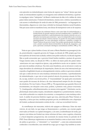 22
Pedro Cezar Dutra Fonseca, Cássio Silva Moreira
com epicentro na industrialização como forma de superar seu “atraso” (termo que mais
tarde, no estruturalismo cepalino, se consagraria como subdesenvolvimento), o qual tan-
to empolgara vários “intérpretes” do Brasil e intelectuais da elite civil e militar de vários
países latino-americanos. O desenvolvimentismo, mesmo sem a retórica nacionalista ou
com acenos à redistribuição de renda de antes de 1964, permanecia – na linguagem ins-
titucionalista, afigurava-se como traço embedded na formação histórico-social brasileira.
Não por acaso assim se manifesta Lessa, sem deixar de transparecer certo ar de surpresa:
A colocação das indústrias básicas como setor líder da industrialização; o
fortalecimento da grande empresa nacional restabelecendo o ‘equilíbrio’ da
organização industrial; e o aprofundamento das relações externas com as re-
tificações necessárias para aumentar o ‘grau de independência da economia
nacional com relação a fatores externos, no quadro de uma política mundial
interdependente, em suas articulações recíprocas, compõem o projeto de
Nação-Potência do governo Geisel. Este projeto guarda grande semelhança
com o projeto nacional desenvolvimentista da década de cinquenta e, em
parte, apresenta conotações ideológicas assemelhadas (LESSA, 1988, p. 53).
Nota-se que o plano lembra a Lessa, tal como a Moniz Bandeira na passagem já cita-
da, possivelmente o segundo governo de Vargas, na década de 1950, projeto que Gou-
lart explicitou de forma mais acabada, embora sem poder realizá-lo, na década seguinte.
Mas se pode acrescentar que o governo Geisel lembra também a postura do governo
Vargas mesmo antes, na década de 1930, e os difere da maior parte dos países latino-
-americanos em suas respectivas épocas, cuja preferência recaiu em se ajustar à crise
por meio de medidas ortodoxas. Nos dois casos brasileiros, um no alvorecer e outro na
etapa derradeira da substituição de importações, diante de uma crise internacional que
expunha a fragilidade do país ao estrangulamento externo, ambos os governos entende-
ram que a saída deveria ser uma mudança estrutural da economia, o aprofundamento
da industrialização, e que esta só seria possível através da presença atuante do Esta-
do, ou seja, mediante uma decisão política. A “irracionalidade” da opção pelo crescimento
num quadro de escassez de divisas e de crise internacional sempre foi alvo de ataque
da ortodoxia. Por isso Castro e Souza (1985, p. 73) argumentam que grandes blocos de
investimentos, em situações como essas, podem, à primeira vista, parecer irracionais,
“[...] inadequados, sobredimensionados, ou mesmo extravagantes”. Entretanto, sua im-
plementação desencadeia reações, inicialmente adaptativas e posteriormente criativas,
com efeito acelerador no conjunto da economia: a consequência é uma mudança estru-
tural. A análise do processo histórico sugere que essa, antevista pelo Plano Trienal, se
impunha, e, talvez por isso, medidas propostas por ele, inviabilizadas com a deposição
de Goulart, acabaram retornando à ordem do dia – e daí sua racionalidade histórica.
As semelhanças são marcantes, todavia não apagam as diferenças. Estas são mais
visíveis, de um lado, no que tange ao financiamento e, portanto, aos cruciais papéis
reservados ao Estado e ao capital estrangeiro, e, de outro, à redistribuição de renda, que
aparece com ênfase em Goulart nas várias reformas de base, como a agrária, a bancária
e a fiscal (impostos progressivos), não ocorrendo da mesma forma no período do II
PND. Essas diferenças registraram-se na memória histórica como as faces mais visíveis
de ambos os governos – o “reformista” e o “autoritário” –, como são costumeiramente
conhecidos e reconhecidos, mas entendê-las exige que se traga à liça também as seme-
 