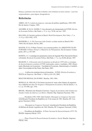 23
O projeto do Governo Goulart e o II PND: um cotejo.
lhanças, à primeira vista não tão evidentes e até contrárias ao senso comum – e por isso
surpreendentes e, para alguns, desagradáveis.
Referências
ABREU, M. P. A ordem do progresso: cem anos de política republicana, 1889-1989.
Rio de Janeiro: Campus, 1989.
AGUIRRE, B. M. B.; SADDI, F. Uma alternativa de interpretação do II PND. Revista
de Economia Política, São Paulo, v. 17, n. 4, p. 78-98, out./nov. 1997.
BALASSA, B. Incentive policies in Brazil. World Development, New York, v. 7, n.
11-12, p. 1023-1042, 1979.
BANDEIRA, L. A. M. O governo João Goulart: as lutas sociais no Brasil (1961-
1964). Rio de Janeiro: Revan, 2001.
BASTOS, P. P. Z. O Plano Trienal e sua economia política. In: ARQUIVOS CELSO
FURTADO. O Plano Trienal e o Ministério do Planejamento. Rio de Janeiro: Contra-
ponto, 2011. p. 441-449.
BATISTA, J. C. A estratégia de ajustamento externo do Segundo Plano Nacional de Desen-
volvimento. Revista de Economia Política, São Paulo, v. 7, n. 2, p. 66-80, abr./jun. 1987.
BOARATI, V. A Discussão entre Economistas na década de 1970 sobre a estratégia
de desenvolvimento econômico II PND: motivações, custos e resultados. 2003. Disser-
tação (Mestrado em Economia) – Faculdade de Economia, Administração e Contabili-
dade, Universidade de São Paulo, São Paulo, 2003.
______. A defesa da estratégia desenvolvimentista – II PND. História Econômica e
História de Empresas. São Paulo: v. VIII-I, p.163-193, 2005.
BOLETIM MENSAL DA SUMOC. Brasília, 1961-1964.
BONELLI, R.; MALAN, P. Os limites do possível: notas sobre balanço de pagamen-
tos e indústria nos anos 70. Pesquisa e Planejamento Econômico, Rio de Janeiro, v. 6,
n. 2, p. 353-406, ago. 1976.
BRASIL. Ministério das Relações Exteriores. Viagem do presidente João Goulart aos
Estados Unidos da América e ao México. Brasília: Dep. Imprensa Nacional, 1962.
______. Presidente (1961-1964: João Goulart). Mensagem ao Congresso Nacional:
remetida pelo Presidente da República em 16 de março de 1963. Brasília, DF: Con-
gresso Nacional, [1963].
______. Mensagem ao Congresso Nacional: remetida pelo Presidente da República
na abertura da Sessão Legislativa de 1964. Brasília, DF: Congresso Nacional, [1964].
______. Presidência da República. II Plano Nacional de Desenvolvimento (1975-79).
Brasília: Imprensa Oficial, 1974.
______. Plano Trienal de Desenvolvimento Econômico e Social. Brasília: Imprensa
Oficial, 1962.
 
