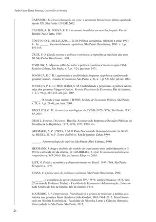 24
Pedro Cezar Dutra Fonseca, Cássio Silva Moreira
CARNEIRO, R. Desenvolvimento em crise: a economia brasileira no último quarto do
século XX. São Paulo: UNESP, 2002.
CASTRO, A. B.; SOUZA, F. P. A economia brasileira em marcha forçada. Rio de
Janeiro: Paz e Terra, 1985.
COUTINHO, L.; BELLUZZO, L. G. M. Política econômica, inflexões e crise: 1974-
81. In: ______. Desenvolvimento capitalista. São Paulo: Brasiliense, 1983. v. 1, p.
159-165.
CRUZ, P. D. Dívida externa e política econômica: a experiência brasileira dos anos
70. São Paulo: Brasiliense, 1984.
FISHLOW, A. Algumas reflexões sobre a política econômica brasileira após 1964.
Estudos Cebrap, São Paulo, n. 7, p. 7-24, jan./mar. 1971.
FONSECA, P. C. D. Legitimidade e credibilidade: impasses da política econômica do
governo Goulart. Estudos Econômicos, São Paulo, v. 34, n. 1, p. 587-622, jul./set. 2004.
FONSECA, P. C. D.; MONTEIRO, S. M. Credibilidade e populismo: a política econô-
mica dos governos Vargas e Goulart. Revista Brasileira de Economia, Rio de Janeiro,
n. 2, v. 59, p. 215-243, abr./jun. 2005.
______. O Estado e suas razões: o II PND. Revista de Economia Política, São Paulo,
v. 28, n. 1, p. 28-46, jan./mar. 2008.
FROELICH, G. M. As matrizes ideológicas do II PND (1975-1979). São Paulo: PUC/
SP, 2007.
GEISEL, Ernesto. Discursos. Brasília: Assessoria de Imprensa e Relações Públicas da
Presidência da República, 1975, 1976, 1977, 1978. 4 v.
GREMAUD, A. P. ; PIRES, J. M. II Plano Nacional de Desenvolvimento. In: KON,
A.; HEGEL, G. W. F. Textos dialéticos. Rio de Janeiro: Zahar, 1969.
______. Fenomenologia do espírito. São Paulo: Abril Cultural, 1980.
HERMANN, J. Auge e declínio do modelo de crescimento com endividamento: o II
PND e a crise da dívida externa. In: GIAMBIAGI, F. et al. Economia brasileira con-
temporânea (1945-2004). Rio de Janeiro: Elsevier, 2005.
LEFF, N. Política econômica e desenvolvimento no Brasil: 1947-1964. São Paulo:
Perspectiva, 1977.
LESSA, C. Quinze anos de política econômica. São Paulo: Brasiliense, 1982.
________. A estratégia de desenvolvimento 1974-1976: sonho e fracasso. 1978. Tese
(Concurso de Professor Titular) – Faculdade de Economia e Administração, Universi-
dade Federal do Rio de Janeiro, Rio de Janeiro, 1978.
LOUREIRO, F. P. Empresários, Trabalhadores e grupos de interesse: a política eco-
nômica nos governos Jânio Quadros e João Goulart, 1961-1964. 2012. Tese (Douto-
rado em História Econômica) – Faculdade de Filosofia, Letras e Ciências Humanas,
Universidade de São Paulo, São Paulo, 2012.
 