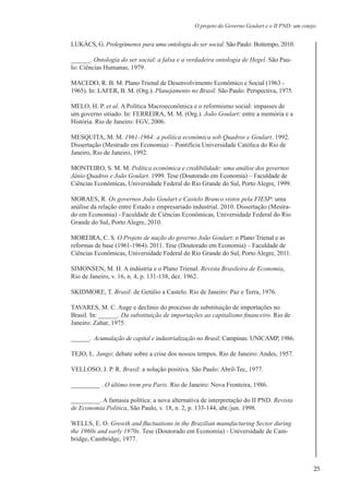 25
O projeto do Governo Goulart e o II PND: um cotejo.
LUKÁCS, G. Prolegômenos para uma ontologia do ser social. São Paulo: Boitempo, 2010.
______. Ontologia do ser social: a falsa e a verdadeira ontologia de Hegel. São Pau-
lo: Ciências Humanas, 1979.
MACEDO, R. B. M. Plano Trienal de Desenvolvimento Econômico e Social (1963 -
1965). In: LAFER, B. M. (Org.). Planejamento no Brasil. São Paulo: Perspectiva, 1975.
MELO, H. P. et al. A Política Macroeconômica e o reformismo social: impasses de
um governo sitiado. In: FERREIRA, M. M. (Org.). João Goulart: entre a memória e a
História. Rio de Janeiro: FGV, 2006.
MESQUITA, M. M. 1961-1964: a política econômica sob Quadros e Goulart. 1992.
Dissertação (Mestrado em Economia) – Pontifícia Universidade Católica do Rio de
Janeiro, Rio de Janeiro, 1992.
MONTEIRO, S. M. M. Política econômica e credibilidade: uma análise dos governos
Jânio Quadros e João Goulart. 1999. Tese (Doutorado em Economia) – Faculdade de
Ciências Econômicas, Universidade Federal do Rio Grande do Sul, Porto Alegre, 1999.
MORAES, R. Os governos João Goulart e Castelo Branco vistos pela FIESP: uma
análise da relação entre Estado e empresariado industrial. 2010. Dissertação (Mestra-
do em Economia) - Faculdade de Ciências Econômicas, Universidade Federal do Rio
Grande do Sul, Porto Alegre, 2010.
MOREIRA, C. S. O Projeto de nação do governo João Goulart: o Plano Trienal e as
reformas de base (1961-1964). 2011. Tese (Doutorado em Economia) – Faculdade de
Ciências Econômicas, Universidade Federal do Rio Grande do Sul, Porto Alegre, 2011.
SIMONSEN, M. H. A indústria e o Plano Trienal. Revista Brasileira de Economia,
Rio de Janeiro, v. 16, n. 4, p. 131-138, dez. 1962.
SKIDMORE, T. Brasil: de Getúlio a Castelo. Rio de Janeiro: Paz e Terra, 1976.
TAVARES, M. C. Auge e declínio do processo de substituição de importações no
Brasil. In: ______. Da substituição de importações ao capitalismo financeiro. Rio de
Janeiro: Zahar, 1975.
______. Acumulação de capital e industrialização no Brasil. Campinas: UNICAMP, 1986.
TEJO, L. Jango: debate sobre a crise dos nossos tempos. Rio de Janeiro: Andes, 1957.
VELLOSO, J. P. R. Brasil: a solução positiva. São Paulo: Abril-Tec, 1977.
_________ . O último trem pra Paris. Rio de Janeiro: Nova Fronteira, 1986.
_________. A fantasia política: a nova alternativa de interpretação do II PND. Revista
de Economia Política, São Paulo, v. 18, n. 2, p. 133-144, abr./jun. 1998.
WELLS, E. O. Growth and fluctuations in the Brazilian manufacturing Sector during
the 1960s and early 1970s. Tese (Doutorado em Economia) - Universidade de Cam-
bridge, Cambridge, 1977.
 