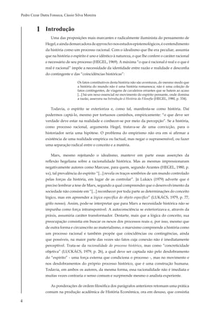 4
Pedro Cezar Dutra Fonseca, Cássio Silva Moreira
1 Introdução
Uma das proposições mais marcantes e radicalmente iluminista do pensamento de
Hegel,eaindademarcadoradeapproachesnosestudosepistemológicos,éoentendimento
da história como um processo racional. Com o idealismo que lhe era peculiar, assumia
que na história o espírito é uno e idêntico à natureza, o que lhe confere o caráter racional
e necessário de seu processo (HEGEL, 1969). A máxima “o que é racional é real e o que é
real é racional” impõe a necessidade da identidade entre razão e realidade e desconfia
do contingente e das “coincidências históricas”:
Os fatos constitutivos desta história não são aventuras, do mesmo modo que
a história do mundo não é uma história romanesca; não é uma coleção de
fatos contingentes, de viagens de cavaleiros errantes que se batem ao acaso
[...] há um nexo essencial no movimento do espírito pensante, onde domina
a razão, assevera na Introdução à História da Filosofia (HEGEL, 1980, p. 334).
Todavia, o espírito se exterioriza e, como tal, manifesta-se como história. Daí
podermos captá-lo, mesmo por tortuosos caminhos, empiricamente: “o que deve ser
verdade deve estar na realidade e conhecer-se por meio da percepção”. Se a história,
como processo racional, argumenta Hegel, tratava-se de uma convicção, para o
historiador seria uma hipótese. O problema do empirismo não era em si afirmar a
existência de uma realidade empírica ou factual, mas negar o suprassensível, ou fazer
uma separação radical entre o conceito e a matéria.
Marx, mesmo rejeitando o idealismo, manteve em parte essas asserções da
reflexão hegeliana sobre a racionalidade histórica. Mas as mesmas impressionaram
negativamente autores como Marcuse, para quem, segundo Arantes (HEGEL, 1980, p.
xx), tal prevalência do espírito “[...] revela os traços sombrios de um mundo controlado
pelas forças da história, em lugar de as controlar”. Já Lukács (1979) adverte que é
preciso lembrar a tese de Marx, segundo a qual compreender que o desenvolvimento da
sociedade não consiste em “[...] reconhecer por toda parte as determinações do conceito
lógico, mas em apreender a lógica específica do objeto específico” (LUKÁCS, 1979, p. 77,
grifo nosso). Assim, pode-se interpretar que para Marx a necessidade histórica não se
impunha como força intransponível. A autoconsciência se exteriorizava e, através da
práxis, assumiria caráter transformador. Destarte, mais que a lógica do conceito, sua
preocupação consistia em buscar os nexos dos processos reais e, por isso, mesmo que
de outra forma e circunscrito ao materialismo, o marxismo compreende a história como
um processo racional e também propõe que coincidências ou contingências, ainda
que possíveis, na maior parte das vezes são fatos cuja conexão não é imediatamente
perceptível. Trata-se da racionalidade do processo histórico, mas como “concreticidade
objetiva” (LUCKÁCS, 1979, p. 26), a qual deve ser captada não pelo desdobramento
do “espírito” - uma força externa que condiciona o processo -, mas no movimento e
nos desdobramentos do próprio processo histórico, que é uma construção humana.
Todavia, em ambos os autores, da mesma forma, essa racionalidade não é imediata e
muitas vezes contraria o senso comum e surpreende mesmo o analista experiente.
As ponderações de ordem filosófica dos parágrafos anteriores retomam uma prática
comum na produção acadêmica de História Econômica, ora em desuso, que consistia
 