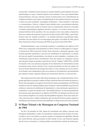 5
O projeto do Governo Goulart e o II PND: um cotejo.
em preceder o trabalho factual inerente aos estudos históricos pela definição do marco
epistemológico no qual o material empírico seria analisado. Com a pós-modernidade,
tal procedimento, mais que criticado, tornou-se desnecessário sob o entendimento da
validade da história como relato e da legitimidade da diversidade de leituras associado
à crítica aos assim chamados “paradigmas totalizantes”, nestes incluídos o marxismo
e o estruturalismo. Todavia, o objetivo deste trabalho torna o procedimento absoluta-
mente necessário, pois auxilia ao mostrar como as considerações anteriores, associadas
à tradição epistemológica hegeliano-marxista, resistem e se revelam mesmo em con-
junturas históricas bem específicas. No caso, propõe-se fazer uma análise comparativa
entre um conjunto de propostas do governo de João Goulart (1961-1964), o qual identi-
ficamos como seu “projeto econômico”, e as medidas elencadas e parcialmente imple-
mentadas, dez anos depois de sua interrupção pelo golpe civil-militar de 1964, pelo II
Plano Nacional de Desenvolvimento (II PND) do governo Geisel (1974-1979).
Fundamentalmente, o que se pretende assinalar é a semelhança dos objetivos do II
PND com os explanados principalmente no Plano Trienal e na Mensagem ao Congres-
so Nacional de 1964 do governo Goulart. Esses alicerçam a afirmação segundo a qual
Goulart pretendia aprofundar o processo de substituição de importações, na direção
dos bens de capital e intermediários, com ênfase no setor energético, e mediante a des-
centralização espacial desses investimentos. Dez anos depois, na conjuntura adversa
marcada pelo choque do petróleo e pelo fim do ciclo do “milagre” (1968-1973), o II PND
foi lançado como um audacioso programa de investimentos em infraestrutura focado
exatamente nesses setores, inclusive com a mesma prioridade nos bens de capital e na
busca de fontes alternativas de energia. Em ambos os casos, ademais, previa-se a presen-
ça do Estado como indispensável para levar adiante os investimentos, seja diretamente
por empresas estatais, seja pela indução, por mecanismos diversos, ao setor privado.
Este artigo possui três seções além desta introdução e das considerações finais. Na se-
gunda apresenta-se uma breve análise do Plano Trienal de Desenvolvimento Econômico e
Social e das mensagens ao Congresso Nacional de Goulart, principalmente a de 1964. Esta
consiste no mais rico material empírico para evidenciar a intencionalidade do governo em
continuar o processo de substituição de importações e a descentralização espacial dos in-
vestimentos, os quais são tratados como “necessidade histórica” no discurso presidencial.
Já na terceira seção apresentam-se os objetivos do II PND, com destaque nos bens de capi-
tal, na matriz energética e na correção dos desequilíbrios regionais. Essas duas seções ser-
virão como base para a análise comparativa que será desenvolvida na quarta, quando as
semelhanças são expostas de forma mais detalhada. O artigo encerra com uma conclusão.
O Plano Trienal e da Mensagem ao Congresso Nacional
de 1964
No dia 7 de setembro de 1961, depois de conturbada crise política, assumiu como
Presidente da República o então vice-presidente constitucional João Goulart. O contex-
to político, com o veto militar a sua posse, ensejou a Campanha da Legalidade, liderada
por Leonel Brizola, então governador do Rio Grande do Sul, cujo desfecho impediu
que tal veto se consumasse. A solução política encontrada foi a adoção do sistema par-
2
 