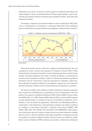 6
Pedro Cezar Dutra Fonseca, Cássio Silva Moreira
lamentarista, que durou até janeiro de 1963, quando um plebiscito determinou, por
ampla margem, o retorno ao presidencialismo. Durante aquele período, o país foi go-
vernado por primeiros-ministros indicados pelo presidente Goulart e aprovados pelo
Congresso Nacional.
Em relação à conjuntura da economia brasileira no início da década de 1960, desta-
cam-se o arrefecimento do crescimento e a aceleração inflacionária. Essa combinação
pode ser identificada como típico fenômeno de estagflação, conforme ilustra o Gráfico 1.
8,8
7,7
3,4
6,6
8,6
9,4
9,8
10,8
7,8
0,6
2,9
25,87 24,38
39,44
30,46
47,79
79,91
12,15
6,95
51,6
92,12
24,57
0
2
4
6
8
10
12
1954 1955 1956 1957 1958 1959 1960 1961 1962 1963 1964
Anos
PIB
0
10
20
30
40
50
60
70
80
90
100
Inflação(IGP-DI)
Taxa de crescimento do PIB (em %) Taxa de inflação (IGP-DI)
Gráfico 1 - Inflação e taxa de crescimento do PIB (1954 – 1964)
Fonte: Bacen.
Diante desse quadro adverso, ainda sob a vigência do parlamentarismo, mas com
a perspectiva de que o mesmo seria superado, foi lançado, no final de 1962, o Plano
Trienal de Desenvolvimento Econômico e Social, elaborado pelo futuro ministro Celso
Furtado. Esse plano propunha como metas o controle da inflação e a manutenção de
elevada taxa de crescimento econômico. Todavia, ao lado dessas medidas que podemos
denominar como de “curto prazo”, posto por imposições da conjuntura, o plano tam-
bém propunha um projeto econômico de envergadura, composto por um conjunto de
reformas estruturais voltadas a dar novo direcionamento de longo prazo à economia.
Em relação às análises sobre a política econômica adotada na conjuntura, pesquisas
mais recentes têm contribuído para a formulação de novas interpretações sobre essa
política. Em especial, os trabalhos de Monteiro (1999), Fonseca (2004), Fonseca e Mon-
teiro (2005), Melo et al. (2006), Moraes (2010), Moreira (2011) e Loureiro (2012) resgatam
as ações implementadas e as tentativas do governo de enfrentar os problemas, como a
inflação e a crise do balanço de pagamentos, salientando suas dificuldades políticas e
contrariando a visão tradicional, a qual geralmente assinalava que política econômica
era “ambígua”, ou até mesmo “irracional” e “aleatória”. Esses autores (ABREU, 1989;
LESSA, 1982; LEFF, 1977; WELSS, 1977; MACEDO, 1975; SIMONSEN, 1962) explora-
vam o fato de que o governo avançava e depois recuava em muitos momentos: exemplo
disso foi o fim e a volta dos subsídios de derivados do petróleo e do trigo que estavam
nas medidas de combate à inflação do Plano Trienal. O recurso ao modelo de credibi-
lidade usado por Monteiro (1999) contribuiu para mostrar o desfecho da condução da
 