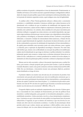 7
O projeto do Governo Goulart e o II PND: um cotejo.
política econômica do período, contrapondo-se à tese da aleatoriedade. Posteriormente, os
trabalhos de Fonseca e de Loureiro associam a aparente hesitação e ambiguidade às dificul-
dades de compor um pacto político capaz de dar sustentação às reformas pretendidas, dian-
te da pressão de inúmeros segmentos sociais, a qual configura uma crise de legitimidade.
As análises sobre o Plano Trienal geralmente enfocam o dilema entre o crescimento
econômico e a estabilidade monetária. Costuma-se atribuir que o plano fracassou ou foi
abandonado sob a evidência de que as tentativas de estabilização não lograram êxito.
Como já se mencionou, o plano arrolava objetivos conjunturais e estruturais, porém não os
entendia como autônomos. Ao contrário, aliava medidas de curto prazo necessárias para
enfrentar a inflação e os gargalos nas contas externas a um modelo dependente, cuja supe-
ração exigia mudanças estruturais que visavam romper com a dependência externa (finan-
ceira, produtiva e tecnológica), as chamadas reformas de base. Conforme o seu principal
elaborador, e consoante à tradição do estruturalismo latino-americano, o Estado deveria
assumir o papel determinante de regulador e de promotor do desenvolvimento, com o afã
de dar continuidade ao processo de substituição de importações de bens intermediários e
de capital, passo entendido como necessário, junto com outras reformas, como a agrária
e a bancária, para a superação da dependência tecnológica e financeira. Por outro lado,
cabe lembrar que, mesmo com as dificuldades na execução das políticas de estabilização,
o plano não foi abandonado no que tange às reformas e à política industrial. Ao contrário,
justamente quanto mais avançava o tempo mais as reformas estruturais firmavam-se na
ordem do dia e radicalizava-se a retórica presidencial no sentido de levá-las adiante, fo-
mentando um clima de polarização política crescente a culminar na deposição de Goulart.
Mesmo sem ter sido executado, o plano é documento importante para a análise his-
tórica, pois mostra a direção proposta pelo governo João Goulart, a qual ele intitulou
Caminho Brasileiro, tendo como ponto seminal as reformas institucionais (GOULART,
1964). Em sua introdução, o documento resume seus principais objetivos, posterior-
mente detalhados ao longo do texto.
O primeiro objetivo era manter uma elevada taxa de crescimento do produto. Esse
crescimento seria puxado pela indústria por meio de modificações estruturais que vi-
sassem uma maior participação da produção de bens intermediários e, principalmente,
de bens de capital. Conforme uma meta do plano, “[...] a indústria do país estará contri-
buindo com mais de 70% dos bens de capital de que necessita a economia nacional para
manter sua elevada taxa de crescimento” (BRASIL, 1962, p. 9).
O segundo objetivo pode ser analisado conjuntamente com o terceiro. O plano apon-
tava a necessidade de criar condições de financiamento, por meio de políticas fiscal,
monetária e cambial adequadas, para garantir os investimentos planejados e, assim, a
estabilidade monetária. A ideia associada a isso leva a duas interpretações complemen-
tares. A primeira era que o descontrole do setor público era importante fator de pressão
inflacionária. O segundo, no que se afastava da ortodoxia, é que esta deveria ser con-
trolada sem abrir mão do crescimento econômico. A análise da documentação oficial
permite antever que o plano, mesmo que apontasse o déficit público como uma das
causas da inflação, não via como dilema intransponível o trade off entre crescimento e
 