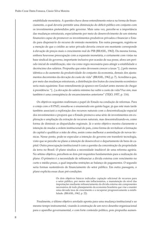 8
Pedro Cezar Dutra Fonseca, Cássio Silva Moreira
estabilidade monetária. A questão-chave desse entendimento estava na forma de finan-
ciamento, a qual deveria permitir uma diminuição do déficit público em conjunto com
os investimentos pretendidos pelo governo. Mais uma vez, percebe-se a importância
das mudanças estruturais, especialmente por meio do desenvolvimento de um sistema
financeiro capaz de promover os investimentos produtivos privados e financiar o Esta-
do para dispensá-lo do recurso de emissão monetária. Em outra passagem, registra-se
a menção de que o crédito ao setor privado deveria crescer em montante corresponde
à elevação de preços mais o crescimento real do PIB (BRASIL, 1962). Da mesma forma,
embora houvesse preocupação com a expansão monetária, e certamente com vistas na
base sindical do governo, importante inclusive por ocasião de sua posse, afora um perí-
odo inicial de estabilização, não via como regra necessária para atingir a estabilidade o
decréscimo dos salários. Propunha que estes devessem crescer a taxas “[...] pelo menos
idêntica a do aumento da produtividade do conjunto da economia, demais dos ajusta-
mentos decorrentes da elevação do custo de vida” (BRASIL, 1962, p. 7). Acreditava que,
por meio das mudanças estruturais, a distribuição dos frutos do crescimento econômico
seria mais equânime. Esse entendimento já aparece em Goulart antes mesmo de chegar
à presidência: “[...] a elevação do salário mínimo faz subir o custo de vida? Faz sim, mas
também é uma conseqüência de encarecimentos anteriores” (TEJO, 1957, p. 116).
Os objetivos seguintes reafirmam o papel do Estado na condução de reformas. Para
o cotejo com o II PND, ressalta-se o enumerado em quinto lugar, já que este mais tarde
também associará a exploração dos recursos naturais com a descentralização espacial
dos investimentos e proporá que o Estado promova uma série de investimentos em ex-
ploração e ampliação da extração de recursos naturais, mas descentralizando-os, como
forma de diminuir as disparidades regionais. Já o sexto objetivo mostra claramente a
intenção de mudar a ordem institucional do país, como forma de revitalizar a formação
de capital e qualificar a mão de obra, assim como melhorar a assimilação de novas téc-
nicas. Nesse ponto, pode-se especular a intenção do governo em transferir tecnologia,
visto que se percebe no plano a intenção de desenvolver o departamento de bens de ca-
pital. Outra preocupação institucional é com a questão da concentração da propriedade
da terra no Brasil. O plano sinaliza a necessidade inadiável de uma reforma agrária.
No sétimo objetivo, percebem-se dois pré-requisitos fundamentais para a realização do
plano. O primeiro é a necessidade de refinanciar a dívida externa com vencimento no
curto e médio prazo, a qual impunha restrições ao balanço de pagamentos. O segundo
seria formas sustentáveis de financiamento do setor público. Em outra passagem, o
plano explicita essas duas pré-condições:
Os dois objetivos básicos indicados: captação adicional de recursos para
o setor público, por meios não inflacionários, e manutenção do nível das
importações mediante refinanciamento da dívida externa são componentes
necessários de todo planejamento da economia brasileira que vise a manter
uma elevada taxa de crescimento e a recuperar progressivamente a estabi-
lidade. (BRASIL, 1962, p. 22).
Finalmente, o último objetivo arrolado aponta para uma mudança institucional e ao
mesmo tempo instrumental, visando à construção de um novo desenho organizacional
para o aparelho governamental, e com forte conteúdo político, pois propunha aumen-
 