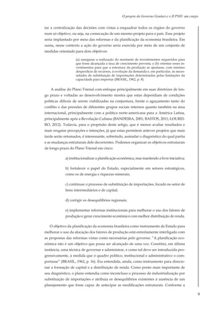 9
O projeto do Governo Goulart e o II PND: um cotejo.
tar a centralização das decisões com vistas a enquadrar todos os órgãos do governo
num só objetivo, ou seja, na consecução de um mesmo projeto para o país. Esse projeto
seria implantado por meio das reformas e da planificação da economia brasileira. Em
suma, nesse contexto a ação do governo seria exercida por meio de um conjunto de
medidas orientado para dois objetivos:
(a) assegurar a realização do montante de investimentos requeridos para
que fosse alcançada a taxa de crescimento prevista; e (b) orientar esses in-
vestimentos para que a estrutura da produção se ajustasse, com mínimo
desperdício de recursos, à evolução da demanda e, em particular, às neces-
sidades de substituição de importações determinadas pelas limitações da
capacidade para importar (BRASIL, 1962, p. 8).
A análise do Plano Trienal com enfoque principalmente em suas diretrizes de lon-
go prazo e voltadas ao desenvolvimento mostra que estas dependiam de condições
políticas difíceis de serem viabilizadas na conjuntura, frente o aguçamento tanto do
conflito e das pressões de diferentes grupos sociais internos quanto também na área
internacional, principalmente com a política norte-americana para a América Latina,
principalmente após a Revolução Cubana (BANDEIRA, 2001; BASTOS, 2011; LOUREI-
RO, 2012). Todavia, para o propósito deste artigo, que é menos avaliar resultados e
mais resgatar percepções e intenções, já que estas permitem antever projetos que mais
tarde serão retomados, é interessante, sobretudo, assinalar o diagnóstico do qual partia
e as mudanças estruturais dele decorrentes. Podemos organizar os objetivos estruturais
de longo prazo do Plano Trienal em cinco:
a) institucionalizar a planificação econômica, mas mantendo a livre iniciativa;
b) fortalecer o papel do Estado, especialmente em setores estratégicos,
como os de energia e riquezas minerais;
c) continuar o processo de substituição de importações, focado no setor de
bens intermediários e de capital;
d) corrigir os desequilíbrios regionais;
e) implementar reformas institucionais para melhorar o uso dos fatores de
produção e gerar crescimento econômico com melhor distribuição de renda.
O objetivo da planificação da economia brasileira como instrumento de Estado para
melhorar o uso da alocação dos fatores de produção está estreitamente interligado com
as propostas das reformas vistas como necessárias pelo governo: “A planificação eco-
nômica não é um objetivo que possa ser alcançado de uma vez. Constitui, em última
instância, uma técnica de governar e administrar, e como tal deve ser introduzida pro-
gressivamente, à medida que o quadro político, institucional e administrativo o com-
portasse” (BRASIL, 1962, p. 16). Era entendida, ainda, como instrumento para direcio-
nar a formação de capital e a distribuição de renda. Como ponto mais importante de
seu diagnóstico, o plano entendia como inconcluso o processo de industrialização por
substituição de importações e atribuía os desequilíbrios existentes à ausência de um
planejamento que fosse capaz de antecipar as modificações estruturais. Conforme a
 