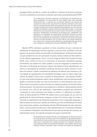 10
Pedro Cezar Dutra Fonseca, Cássio Silva Moreira
passagem abaixo, percebe-se o caráter de modificar a estrutura de oferta da economia,
com teor semelhante ao enunciado (e realizado, pelo menos parcialmente) pelo II PND:
As modificações estruturais implícitas na substituição de importações po-
dem, igualmente, ser observadas de outro ângulo. Para uma economia
subdesenvolvida, o aumento das exportações significa um impulso de
crescimento vindo de fora. Se inexiste esse impulso, substituí-lo por outro,
interno, é particularmente difícil, pois qualquer expansão da renda monetá-
ria logo se traduzirá em maior demanda de importações, que não pode ser
satisfeita. Persistindo o impulso interno durante algum tempo, se a pressão
inflacionária daí resultante não acarretar maiores transtornos à economia,
iniciam-se modificações na estrutura da produção que, combinadas com
alterações na composição das importações, permitirão aumento da oferta
global capaz de satisfazer ao incremento da demanda monetária. Mas esse
processo de substituição de importações, inseparável do desenvolvimento
atual da economia brasileira, não se pode realizar sem pressão inflacioná-
ria, a menos que a economia seja submetida a um planejamento que permi-
tisse antecipar as modificações estruturais (BRASIL, 1962, p. 31-32).
Macedo (1975), entretanto, questiona se havia consciência de que o processo de
substituição de importações estivesse esgotado e, caso isso fosse verdadeiro, seria um
equívoco do governo insistir em tal modelo de industrialização. Entretanto, há evidên-
cias que comprovam ser essa a percepção do plano, mesmo coetâneo de teses defenso-
ras do referido esgotamento, como é o caso do artigo de Maria da Conceição Tavares
(1963), Auge e Declínio do Processo de Substituições de Importações. Entretanto, enquanto
predominava nas análises de cunho cepalino a causa da estagnação na estreiteza dos
mercados e na demanda de consumo, o plano, sem afastar-se desse entendimento, en-
fatizava a necessidade de aumentar a produção dos bens de capital, inclusive na ten-
tativa de retomar o rápido crescimento da indústria nos últimos anos anteriores a ele.
A produção de equipamentos com densidade tecnológica cada vez maior exigia mais
volume de capital e trazia à tona a questão do financiamento - cuja intenção manifes-
ta é que fosse preferencialmente interno. Essas modificações estavam intrinsecamente
ligadas às reformas de base, tais como na área fiscal e no setor financeiro, pois a pro-
dução interna de parcela crescente dos bens de capital necessitava de elevado esforço
de financiamento. Isso induziria à necessidade de se substituir o financiamento externo
por interno, com o fito de não aprofundar a dependência, propósito que demonstra
a pretensão de certa autonomia com relação ao exterior e o diferencia em relação à
forma de financiamento do II PND. Em adição, havia a preocupação de, por meio da
planificação do desenvolvimento, assegurar um fluxo de recursos capaz de manter a
formação de capital dentro das dimensões requeridas e com a composição adequada. A
ideia consistia em direcionar o padrão de consumo, por meio de distribuição de renda,
para assim tentar orientar o investimento privado. Diferentemente da visão subconsu-
mista, o plano permite perceber que o fator impulsionador do crescimento econômico
é o investimento. Entretanto, tenta direcioná-lo, por meio da elevação do consumo, em
determinados setores. Na seguinte passagem esse ponto é mencionado:
O crescimento do consumo decorre, necessariamente, da elevação do nível
da renda pessoal e da forma como esta se distribui. É necessário projetar o
crescimento do consumo afim de que os investimentos diretamente relacio-
nados com a satisfação desse consumo possam ser orientados, obtendo-se
uma utilização ótima da capacidade produtiva. Essa análise setorial mais
refinada constitui, entretanto, etapa avançada do trabalho de planejamen-
 