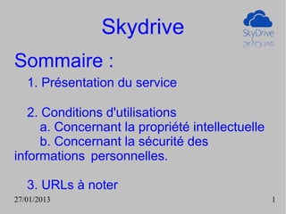 Skydrive
Sommaire :
   1. Présentation du service

   2. Conditions d'utilisations
      a. Concernant la propriété intellectuelle
      b. Concernant la sécurité des
informations personnelles.

   3. URLs à noter
27/01/2013                                        1
 