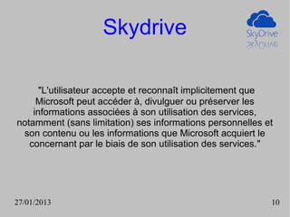 Skydrive

      "L'utilisateur accepte et reconnaît implicitement que
     Microsoft peut accéder à, divulguer ou préserver les
    informations associées à son utilisation des services,
notamment (sans limitation) ses informations personnelles et
 son contenu ou les informations que Microsoft acquiert le
   concernant par le biais de son utilisation des services."




27/01/2013                                                 10
 
