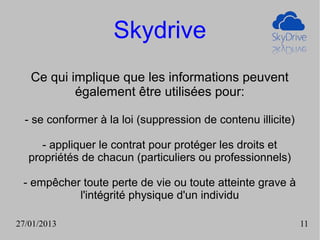 Skydrive
   Ce qui implique que les informations peuvent
           également être utilisées pour:

  - se conformer à la loi (suppression de contenu illicite)

      - appliquer le contrat pour protéger les droits et
   propriétés de chacun (particuliers ou professionnels)

 - empêcher toute perte de vie ou toute atteinte grave à
           l'intégrité physique d'un individu

27/01/2013                                                    11
 