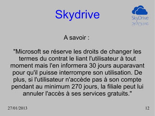 Skydrive
                    A savoir :

  "Microsoft se réserve les droits de changer les
    termes du contrat le liant l'utilisateur à tout
 moment mais l'en informera 30 jours auparavant
 pour qu'il puisse interrompre son utilisation. De
  plus, si l'utilisateur n'accède pas à son compte
 pendant au minimum 270 jours, la filiale peut lui
      annuler l'accès à ses services gratuits."

27/01/2013                                            12
 