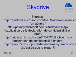 Skydrive
                      Sources :
http://windows.microsoft.com/fr-FR/windows-live/micro
                     (en général)
   http://privacy.microsoft.com/fr-fr/default.mspx
(explication de la déclaration de confidentialité en
                         bref )
http://privacy.microsoft.com/FR-FR/fullnotice.mspx
        (déclaration de confidentialité entière)
http://www.microsupport.fr/faq-informatique/article17/o
              (qu'est ce que le cloud ?)
27/01/2013                                        13
 