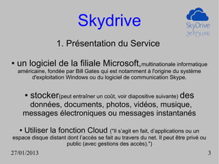 Skydrive
                     1. Présentation du Service

●   un logiciel de la filiale Microsoft,multinationale informatique
    américaine, fondée par Bill Gates qui est notamment à l'origine du système
         d'exploitation Windows ou du logiciel de communication Skype.


        ●   stocker(peut entraîner un coût, voir diapositive suivante) des
         données, documents, photos, vidéos, musique,
        messages électroniques ou messages instantanés

    ●   Utiliser la fonction Cloud ("Il s’agit en fait, d’applications ou un
espace disque distant dont l’accès se fait au travers du net. Il peut être privé ou
                      public (avec gestions des accès).")
27/01/2013                                                                            3
 