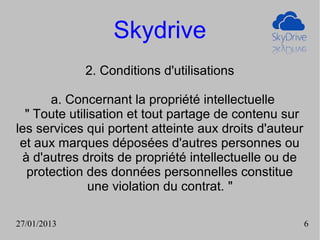 Skydrive
             2. Conditions d'utilisations

      a. Concernant la propriété intellectuelle
  " Toute utilisation et tout partage de contenu sur
les services qui portent atteinte aux droits d'auteur
 et aux marques déposées d'autres personnes ou
 à d'autres droits de propriété intellectuelle ou de
  protection des données personnelles constitue
              une violation du contrat. "

27/01/2013                                              6
 