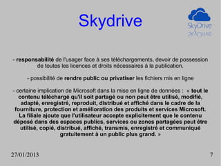 Skydrive

- responsabilité de l'usager face à ses téléchargements, devoir de possession
         de toutes les licences et droits nécessaires à la publication.

     - possibilité de rendre public ou privatiser les fichiers mis en ligne

- certaine implication de Microsoft dans la mise en ligne de données : « tout le
   contenu téléchargé qu'il soit partagé ou non peut être utilisé, modifié,
    adapté, enregistré, reproduit, distribué et affiché dans le cadre de la
 fourniture, protection et amélioration des produits et services Microsoft.
   La filiale ajoute que l'utilisateur accepte explicitement que le contenu
déposé dans des espaces publics, services ou zones partagées peut être
    utilisé, copié, distribué, affiché, transmis, enregistré et communiqué
                     gratuitement à un public plus grand. »


27/01/2013                                                                         7
 