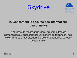 Skydrive

     b. Concernant la sécurité des informations
                   personnelles
      ➔Adresse de messagerie, nom, prénom,adresses
personnelles ou professionnelles, numéro de téléphone, âge,
 sexe, centres d'intérêts, numéro de carte bancaire, adresse
                         de facturation




27/01/2013                                                     8
 