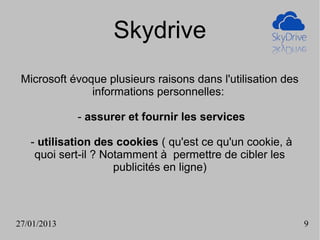 Skydrive
 Microsoft évoque plusieurs raisons dans l'utilisation des
               informations personnelles:

             - assurer et fournir les services

   - utilisation des cookies ( qu'est ce qu'un cookie, à
    quoi sert-il ? Notamment à permettre de cibler les
                     publicités en ligne)



27/01/2013                                                   9
 