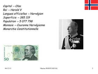 Capital → Olso
Roi → Harald V
Langues officielles → Norvégien
Superficie → 385 119
Population → 5 077 798
Monnaie → Couronne Norvégienne
Monarchie Constitutionnelle

04/12/13

Marine POINTCHEVAL

2

 