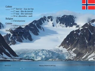 Culture
→ 1er Janvier : Jour de l'an
→ 1er mai : fête du travail
→ 17 mai : fête nationale
→ 24 et décembre : noël
Religion
→ Christianisme
Cuisine
→ Gibier et poisson
→ charcuterie
Musique
→ Black Métal
→ Pop-Rock

04/12/13

Marine POINTCHEVAL

5

 