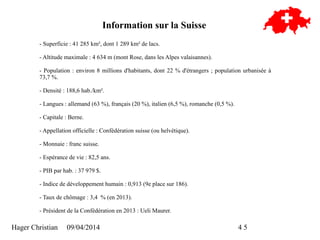 Hager Christian 09/04/2014 4/5
Information sur la Suisse
- Superficie : 41 285 km², dont 1 289 km² de lacs.
- Altitude maximale : 4 634 m (mont Rose, dans les Alpes valaisannes).
- Population : environ 8 millions d'habitants, dont 22 % d'étrangers ; population urbanisée à
73,7 %.
- Densité : 188,6 hab./km².
- Langues : allemand (63 %), français (20 %), italien (6,5 %), romanche (0,5 %).
- Capitale : Berne.
- Appellation officielle : Confédération suisse (ou helvétique).
- Monnaie : franc suisse.
- Espérance de vie : 82,5 ans.
- PIB par hab. : 37 979 $.
- Indice de développement humain : 0,913 (9e place sur 186).
- Taux de chômage : 3,4 % (en 2013).
- Président de la Confédération en 2013 : Ueli Maurer.
 