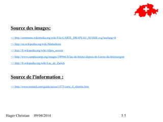Hager Christian 09/04/2014 5/5
Source des images:
=> http://commons.wikimedia.org/wiki/File:CARTE_DRAPEAU_SUISSE.svg?uselang=fr
=> http://en.wikipedia.org/wiki/Matterhorn
=> http://fr.wikipedia.org/wiki/Alpes_suisses
=> http://www.camptocamp.org/images/190966/fr/lac-de-brienz-depuis-de-l-arete-du-brienzergrat
=> http://fr.wikipedia.org/wiki/Lac_de_Zurich
Source de l'information :
=> http://www.routard.com/guide/suisse/1373/carte_d_identite.htm
 