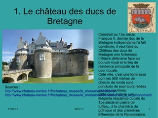 27/05/13 MP C2i 2
1. Le château des ducs de
Bretagne
Construit au 13e siècle.
François II, dernier duc de la
Bretagne indépendante l'a fait
construire, il veut faire du
Château des ducs de
Bretagne une forteresse
militaire défensive face au
pouvoir royal et le lieu de
résidence principale de la
cour ducale.
Côté ville, c'est une forteresse
dont les 500 mètres de
chemin de ronde sont
ponctués de sept tours reliées
par des courtines.
Côté cour, il abrite une
élégante résidence ducale du
15e siècle en pierre de
tuffeau, à la charnière du
gothique et des premières
influences de la Renaissance.
Sources :
http://www.chateau-nantes.fr/fr/chateau_musee/le_monument/histoire/
http://www.chateau-nantes.fr/fr/chateau_musee/le_monument/renaissance_d_un_monument/
 