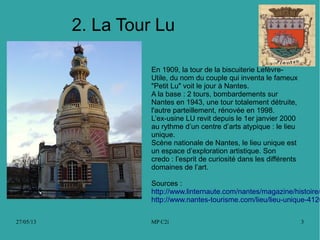 27/05/13 MP C2i 3
2. La Tour Lu
En 1909, la tour de la biscuiterie Lefèvre-
Utile, du nom du couple qui inventa le fameux
"Petit Lu" voit le jour à Nantes.
A la base : 2 tours, bombardements sur
Nantes en 1943, une tour totalement détruite,
l'autre parteillement, rénovée en 1998.
L’ex-usine LU revit depuis le 1er janvier 2000
au rythme d’un centre d’arts atypique : le lieu
unique.
Scène nationale de Nantes, le lieu unique est
un espace d’exploration artistique. Son
credo : l’esprit de curiosité dans les différents
domaines de l’art.
Sources :
http://www.linternaute.com/nantes/magazine/histoire/
http://www.nantes-tourisme.com/lieu/lieu-unique-4126
 