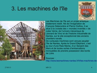 27/05/13 MP C2i 4
3. Les machines de l'île
Les Machines de l’île est un projet artistique
totalement inédit. Né de l’imagination de
François Delarozière et Pierre Orefice, il se
situe à la croisée des « mondes inventés » de
Jules Verne, de l’univers mécanique de
Léonard de Vinci et de l’histoire industrielle de
Nantes, sur le site exceptionnel des anciens
chantiers navals.
De curieuses machines sont venues peupler
l’Ile de Nantes. Après le Grand Eléphant, c’est
au tour d’une Raie Manta, d’un Serpent des
Mers et de toutes sortes d’embarcations
incroyables de prendre possession des bords
de Loire
Sources :
http://www.lesmachines-nantes.fr/fr/les-machines-de-
 
